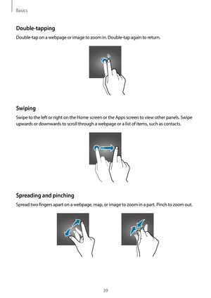 Page 39Basics
39
Double-tapping
Double-tap on a webpage or image to zoom in. Double-tap again to return.
Swiping
Swipe to the left or right on the Home screen or the Apps screen to view other panels. Swipe 
upwards or downwards to scroll through a webpage or a list of items, such as contacts.
Spreading and pinching
Spread two fingers apart on a webpage, map, or image to zoom in a part. Pinch to zoom out.    