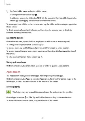 Page 43Basics
43
3 Tap Enter folder name and enter a folder name.
To change the folder colour, tap 
.
To add more apps to the folder, tap 
ADD, tick the apps, and then tap ADD. You can also 
add an app by dragging it to the folder on the Home screen.
To move apps from a folder to the Home screen, tap the folder, and then drag an app to the 
Home screen.
To delete apps in a folder, tap the folder, and then drag the app you want to delete to 
Remove at the top of the screen.
Managing panels
On the Home screen,...