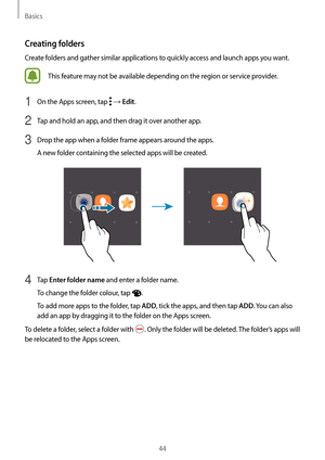 Page 44Basics
44
Creating folders
Create folders and gather similar applications to quickly access and launch apps you want.
This feature may not be available depending on the region or service provider.
1 On the Apps screen, tap  → Edit.
2 Tap and hold an app, and then drag it over another app.
3 Drop the app when a folder frame appears around the apps.
A new folder containing the selected apps will be created.
4 Tap Enter folder name and enter a folder name.
To change the folder colour, tap 
.
To add more...