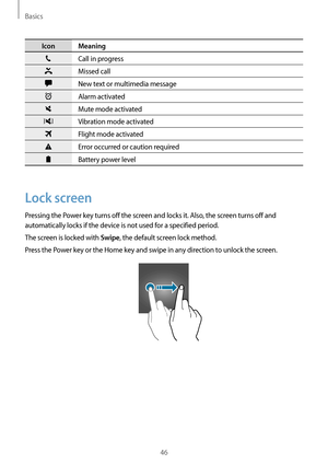 Page 46Basics
46
Icon Meaning
Call in progress
Missed call
New text or multimedia message
Alarm activated
Mute mode activated
Vibration mode activated
Flight mode activated
Error occurred or caution required
Battery power level
Lock screen
Pressing the Power key turns off the screen and locks it. Also, the screen turns off and 
automatically locks if the device is not used for a specified period.
The screen is locked with 
Swipe, the default screen lock method.
Press the Power key or the Home key and swipe in...