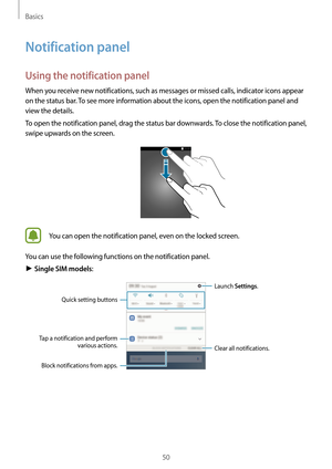 Page 50Basics
50
Notification panel
Using the notification panel
When you receive new notifications, such as messages or missed calls, indicator icons appear 
on the status bar. To see more information about the icons, open the notification panel and 
view the details.
To open the notification panel, drag the status bar downwards. To close the notification panel, 
swipe upwards on the screen.
You can open the notification panel, even on the locked screen.
You can use the following functions on the notification...