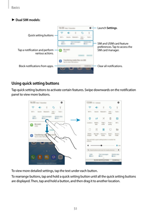 Page 51Basics
51
► Dual SIM models:
Tap a notification and perform 
various actions.
Clear all notifications. Launch Settings.
Block notifications from apps.
Quick setting buttons
SIM and USIM card feature 
preferences. Tap to access the 
SIM card manager.
Using quick setting buttons
Tap quick setting buttons to activate certain features. Swipe downwards on the notification 
panel to view more buttons.
To view more detailed settings, tap the text under each button.
To rearrange buttons, tap and hold a quick...