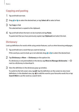 Page 54Basics
54
Copying and pasting
1 Tap and hold over text.
2 Drag  or  to select the desired text, or tap Select all to select all text.
3 Tap Copy or Cut.
The selected text is copied to the clipboard.
4 Tap and hold where the text is to be inserted and tap Paste.
To paste text that you have previously copied, tap 
Clipboard and select the text.
Dictionary
Look up definitions for words while using certain features, such as when browsing webpages.
1 Tap and hold over a word that you want to look up.
If the...