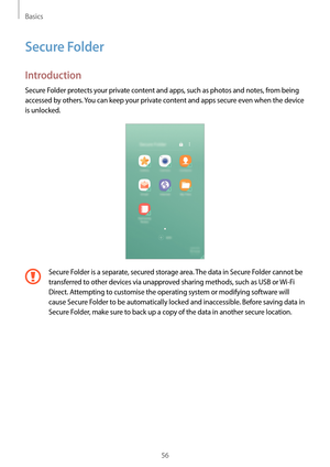 Page 56Basics
56
Secure Folder
Introduction
Secure Folder protects your private content and apps, such as photos and notes, from being 
accessed by others. You can keep your private content and apps secure even when the device 
is unlocked.
Secure Folder is a separate, secured storage area. The data in Secure Folder cannot be 
transferred to other devices via unapproved sharing methods, such as USB or Wi-Fi 
Direct. Attempting to customise the operating system or modifying software will 
cause Secure Folder to...