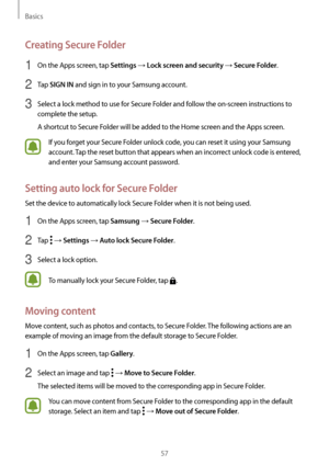 Page 57Basics
57
Creating Secure Folder
1 On the Apps screen, tap Settings → Lock screen and security → Secure Folder.
2 Tap SIGN IN and sign in to your Samsung account.
3 Select a lock method to use for Secure Folder and follow the on-screen instructions to 
complete the setup.
A shortcut to Secure Folder will be added to the Home screen and the Apps screen.
If you forget your Secure Folder unlock code, you can reset it using your Samsung 
account. Tap the reset button that appears when an incorrect unlock...