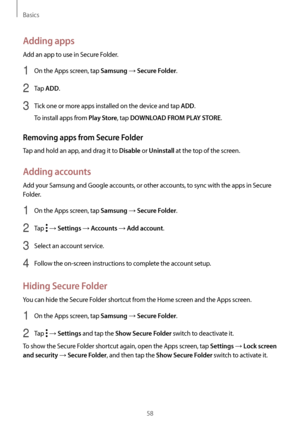 Page 58Basics
58
Adding apps
Add an app to use in Secure Folder.
1 On the Apps screen, tap Samsung → Secure Folder.
2 Tap ADD.
3 Tick one or more apps installed on the device and tap ADD.
To install apps from 
Play Store, tap DOWNLOAD FROM PLAY STORE.
Removing apps from Secure Folder
Tap and hold an app, and drag it to Disable or Uninstall at the top of the screen.
Adding accounts
Add your Samsung and Google accounts, or other accounts, to sync with the apps in Secure 
Folder.
1 On the Apps screen, tap Samsung...