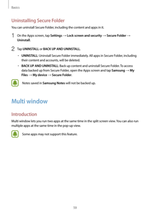 Page 59Basics
59
Uninstalling Secure Folder
You can uninstall Secure Folder, including the content and apps in it.
1 On the Apps screen, tap Settings → Lock screen and security → Secure Folder → 
Uninstall.
2 Tap UNINSTALL or BACK UP AND UNINSTALL.
•	UNINSTALL: Uninstall Secure Folder immediately. All apps in Secure Folder, including 
their content and accounts, will be deleted.
•	BACK UP AND UNINSTALL: Back up content and uninstall Secure Folder. To access 
data backed up from Secure Folder, open the Apps...