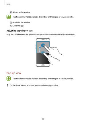 Page 63Basics
63
•	 : Minimise the window.
This feature may not be available depending on the region or service provider.
•	 : Maximise the window.
•	 : Close the app.
Adjusting the window size
Drag the circle between the app windows up or down to adjust the size of the windows.
Pop-up view
This feature may not be available depending on the region or service provider.
1 On the Home screen, launch an app to use in the pop-up view.     