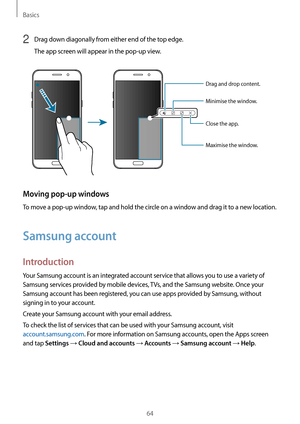 Page 64Basics
64
2 Drag down diagonally from either end of the top edge.
The app screen will appear in the pop-up view.
Minimise the window.
Close the app.
Maximise the window. Drag and drop content.
Moving pop-up windows
To move a pop-up window, tap and hold the circle on a window and drag it to a new location.
Samsung account
Introduction
Your Samsung account is an integrated account service that allows you to use a variety of 
Samsung services provided by mobile devices, TVs, and the Samsung website. Once...