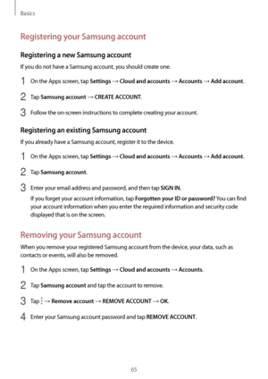 Page 65Basics
65
Registering your Samsung account
Registering a new Samsung account
If you do not have a Samsung account, you should create one.
1 On the Apps screen, tap Settings → Cloud and accounts → Accounts → Add account.
2 Tap Samsung account → CREATE ACCOUNT.
3 Follow the on-screen instructions to complete creating your account.
Registering an existing Samsung account
If you already have a Samsung account, register it to the device.
1 On the Apps screen, tap Settings → Cloud and accounts → Accounts → Add...