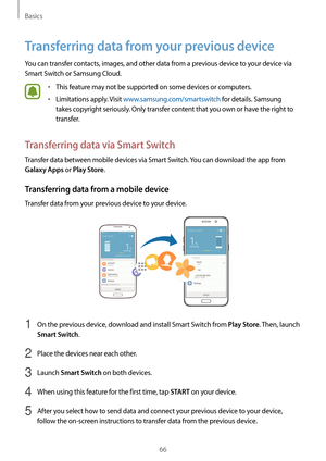 Page 66Basics
66
Transferring data from your previous device
You can transfer contacts, images, and other data from a previous device to your device via 
Smart Switch or Samsung Cloud.
•	This feature may not be supported on some devices or computers.
•	Limitations apply. Visit www.samsung.com/smartswitch for details. Samsung 
takes copyright seriously. Only transfer content that you own or have the right to 
transfer.
Transferring data via Smart Switch
Transfer data between mobile devices via Smart Switch. You...