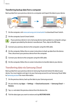 Page 67Basics
67
Transferring backup data from a computer
Back up data from your previous device to a computer and import the data to your device.
1 On the computer, visit www.samsung.com/smartswitch to download Smart Switch.
2 On the computer, launch Smart Switch.
If your previous device is not a Samsung device, back up data to a computer using a 
program provided by the device’s manufacturer. Then, skip to the fifth step.
3 Connect your previous device to the computer using the USB cable.
4 On the computer,...