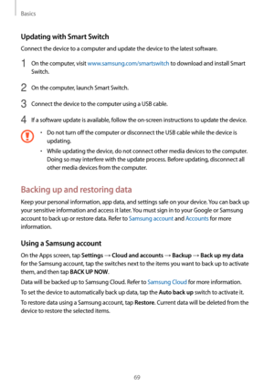 Page 69Basics
69
Updating with Smart Switch
Connect the device to a computer and update the device to the latest software.
1 On the computer, visit www.samsung.com/smartswitch to download and install Smart 
Switch.
2 On the computer, launch Smart Switch.
3 Connect the device to the computer using a USB cable.
4 If a software update is available, follow the on-screen instructions to update the device.
•	Do not turn off the computer or disconnect the USB cable while the device is 
updating.
•	While updating the...