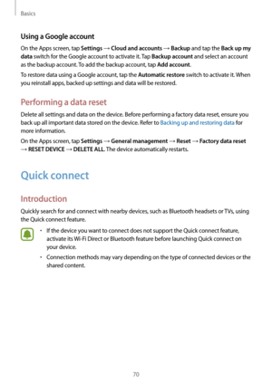 Page 70Basics
70
Using a Google account
On the Apps screen, tap Settings → Cloud and accounts → Backup and tap the Back up my 
data
 switch for the Google account to activate it. Tap Backup account and select an account 
as the backup account. To add the backup account, tap 
Add account.
To restore data using a Google account, tap the 
Automatic restore switch to activate it. When 
you reinstall apps, backed up settings and data will be restored.
Performing a data reset
Delete all settings and data on the...