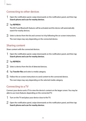 Page 71Basics
71
Connecting to other devices
1 Open the notification panel, swipe downwards on the notification panel, and then tap 
Search phone and scan for nearby devices.
2 Tap REFRESH.
The Wi-Fi and Bluetooth features will be activated and the device will automatically 
search for nearby devices.
3 Select a device from the list and connect to it by following the on-screen instructions.
The next steps may vary depending on the connected device.
Sharing content
Share content with the connected devices.
1...
