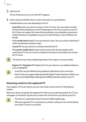 Page 72Basics
72
3 Select the TV.
The list of features you can use with the TV appears.
4 Select a feature and follow the on-screen instructions to use the feature.
Available features may vary depending on the TV.
•	Smart View: View your device’s content on the TV screen. You may need to activate 
the Screen Mirroring feature on the TV depending on the TV you want to connect. If 
the TV does not support the Screen Mirroring feature, use compatible accessories to 
enable the feature. Compatible accessories...