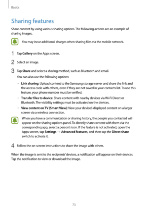 Page 73Basics
73
Sharing features
Share content by using various sharing options. The following actions are an example of 
sharing images.
You may incur additional charges when sharing files via the mobile network.
1 Tap Gallery on the Apps screen.
2 Select an image.
3 Tap Share and select a sharing method, such as Bluetooth and email.
You can also use the following options:
•	Link sharing: Upload content to the Samsung storage server and share the link and 
the access code with others, even if they are not...