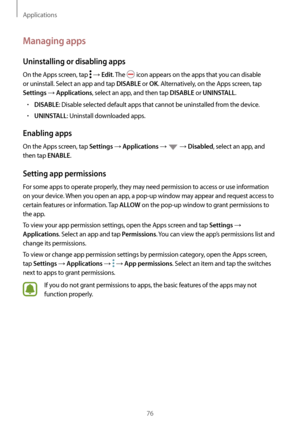 Page 76Applications
76
Managing apps
Uninstalling or disabling apps
On the Apps screen, tap  → Edit. The  icon appears on the apps that you can disable 
or uninstall. Select an app and tap 
DISABLE or OK. Alternatively, on the Apps screen, tap 
Settings → Applications, select an app, and then tap DISABLE or UNINSTALL.
•	DISABLE: Disable selected default apps that cannot be uninstalled from the device.
•	UNINSTALL: Uninstall downloaded apps.
Enabling apps
On the Apps screen, tap Settings → Applications →  →...