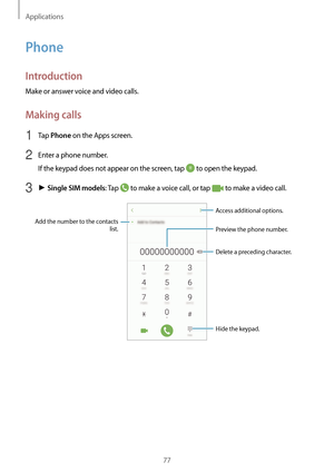 Page 77Applications
77
Phone
Introduction
Make or answer voice and video calls.
Making calls
1 Tap Phone on the Apps screen.
2 Enter a phone number.
If the keypad does not appear on the screen, tap 
 to open the keypad.
3 ► Single SIM models: Tap  to make a voice call, or tap  to make a video call.
Add the number to the contacts 
list. Preview the phone number.
Hide the keypad.
Delete a preceding character.
Access additional options.   