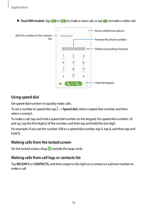 Page 78Applications
78
► Dual SIM models: Tap  or  to make a voice call, or tap  to make a video call.
Add the number to the contacts 
list. Preview the phone number.
Hide the keypad.
Delete a preceding character.
Access additional options.
Using speed dial
Set speed dial numbers to quickly make calls.
To set a number to speed dial, tap 
 → Speed dial, select a speed dial number, and then 
select a contact.
To make a call, tap and hold a speed dial number on the keypad. For speed dial numbers 10 
and up, tap...