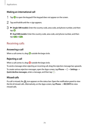 Page 79Applications
79
Making an international call
1 Tap  to open the keypad if the keypad does not appear on the screen.
2 Tap and hold 0 until the + sign appears.
3 ► Single SIM models: Enter the country code, area code, and phone number, and then 
tap 
.
►  Dual SIM models: Enter the country code, area code, and phone number, and then 
tap 
 or .
Receiving calls
Answering a call
When a call comes in, drag  outside the large circle.
Rejecting a call
When a call comes in, drag  outside the large circle.
To...