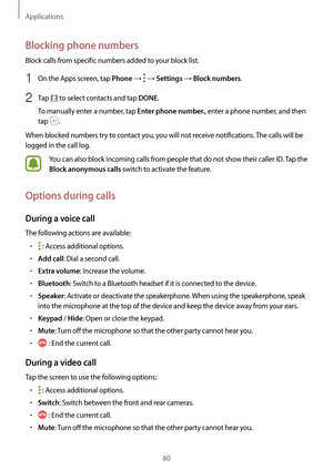 Page 80Applications
80
Blocking phone numbers
Block calls from specific numbers added to your block list.
1 On the Apps screen, tap Phone →  → Settings → Block numbers.
2 Tap  to select contacts and tap DONE.
To manually enter a number, tap 
Enter phone number., enter a phone number, and then 
tap 
.
When blocked numbers try to contact you, you will not receive notifications. The calls will be 
logged in the call log.
You can also block incoming calls from people that do not show their caller ID. Tap the 
Block...