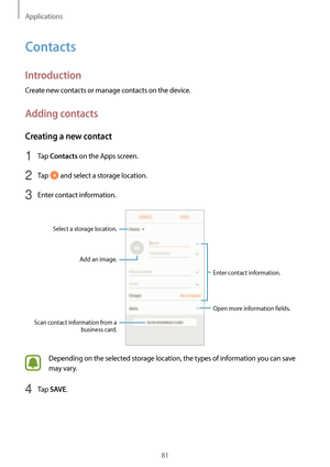 Page 81Applications
81
Contacts
Introduction
Create new contacts or manage contacts on the device.
Adding contacts
Creating a new contact
1 Tap Contacts on the Apps screen.
2 Tap  and select a storage location.
3 Enter contact information.
Select a storage location.Add an image.
Open more information fields.
Scan contact information from a  business card. Enter contact information.
Depending on the selected storage location, the types of information you can save 
may vary.
4 Tap SAVE.   