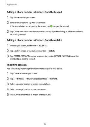 Page 82Applications
82
Adding a phone number to Contacts from the keypad
1 Tap Phone on the Apps screen.
2 Enter the number and tap Add to Contacts.
If the keypad does not appear on the screen, tap 
 to open the keypad.
3 Tap Create contact to create a new contact, or tap Update existing to add the number to 
an existing contact.
Adding a phone number to Contacts from the calls list
1 On the Apps screen, tap Phone → RECENTS.
2 Tap a caller’s image, or tap a phone number → Details.
3 Tap CREATE CONTACT to create...