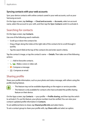 Page 83Applications
83
Syncing contacts with your web accounts
Sync your device contacts with online contacts saved in your web accounts, such as your 
Samsung account.
On the Apps screen, tap 
Settings → Cloud and accounts → Accounts, select an account 
name, select the account to sync with, and then tap the 
Sync Contacts switch to activate it.
Searching for contacts
On the Apps screen, tap Contacts.
Use one of the following search methods:
•	Scroll up or down the contacts list.
•	Drag a finger along the...