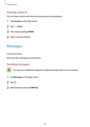 Page 84Applications
84
Sharing contacts
You can share contacts with others by using various sharing options.
1 Tap Contacts on the Apps screen.
2 Tap  → Share.
3 Tick contacts and tap SHARE.
4 Select a sharing method.
Messages
Introduction
Send and view messages by conversation.
Sending messages
You may incur additional charges for sending messages when you are roaming.
1 Tap Messages on the Apps screen.
2 Tap .
3 Add recipients and tap COMPOSE.   