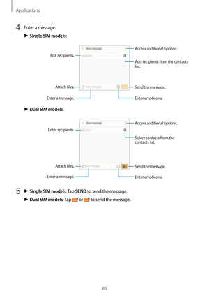 Page 85Applications
85
4 Enter a message.
► Single SIM models:
Access additional options.
Enter a message.
Add recipients  from the contacts 
list.
Enter emoticons.
Attach files.
Edit recipients.
Send the message.
► Dual SIM models:
Access additional options.
Enter a message.
Select contacts from the 
contacts list.
Enter emoticons.
Enter recipients. Attach files. Send the message.
5 ► Single SIM models: Tap SEND to send the message.
► Dual SIM models: Tap  or  to send the message.   