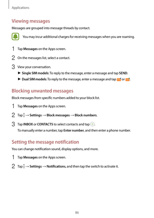 Page 86Applications
86
Viewing messages
Messages are grouped into message threads by contact.
You may incur additional charges for receiving messages when you are roaming.
1 Tap Messages on the Apps screen.
2 On the messages list, select a contact.
3 View your conversation.
► Single SIM models: To reply to the message, enter a message and tap SEND.
► Dual SIM models: To reply to the message, enter a message and tap  or .
Blocking unwanted messages
Block messages from specific numbers added to your block list.
1...