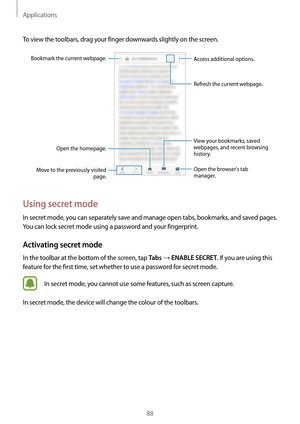 Page 88Applications
88
To view the toolbars, drag your finger downwards slightly on the screen.
Open the homepage.
Bookmark the current webpage.Move to the previously visited  page. Open the browsers tab 
manager. Access additional options.
Refresh the current webpage.
View your bookmarks, saved 
webpages, and recent browsing 
history.
Using secret mode
In secret mode, you can separately save and manage open tabs, bookmarks, and saved pages. 
You can lock secret mode using a password and your fingerprint....