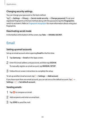 Page 89Applications
89
Changing security settings
You can change your password or the lock method.
Tap 
 → Settings → Privacy → Secret mode security → Change password. To set your 
registered fingerprint as the lock method along with the password, tap the 
Fingerprints 
switch to activate it. Refer to Fingerprint recognition for more information about using your 
fingerprints.
Deactivating secret mode
In the toolbar at the bottom of the screen, tap Tabs → DISABLE SECRET.
Email
Setting up email accounts
Set up...