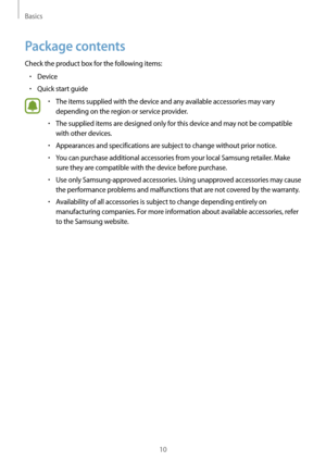 Page 10Basics
10
Package contents
Check the product box for the following items:
•	Device
•	Quick start guide
•	The items supplied with the device and any available accessories may vary 
depending on the region or service provider.
•	The supplied items are designed only for this device and may not be compatible 
with other devices.
•	Appearances and specifications are subject to change without prior notice.
•	You can purchase additional accessories from your local Samsung retailer. Make 
sure they are...