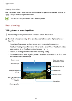 Page 92Applications
92
Viewing filter effects
One the preview screen, swipe from the right to the left to open the filter effects list. You can 
apply a unique feel to your photos or videos.
This feature is only available in some shooting modes.
Basic shooting
Taking photos or recording videos
1 Tap the image on the preview screen where the camera should focus.
2 Tap  to take a photo or tap  to record a video. To take a series of photos, tap and 
hold 
.
•	Spread two fingers apart on the screen to zoom in, and...