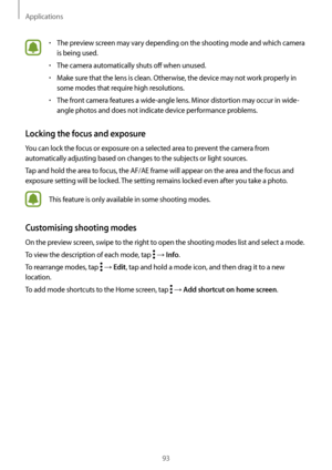 Page 93Applications
93
•	The preview screen may vary depending on the shooting mode and which camera 
is being used.
•	The camera automatically shuts off when unused.
•	Make sure that the lens is clean. Otherwise, the device may not work properly in 
some modes that require high resolutions.
•	The front camera features a wide-angle lens. Minor distortion may occur in wide-
angle photos and does not indicate device performance problems.
Locking the focus and exposure
You can lock the focus or exposure on a...