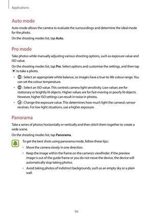 Page 94Applications
94
Auto mode
Auto mode allows the camera to evaluate the surroundings and determine the ideal mode 
for the photo.
On the shooting modes list, tap 
Auto.
Pro mode
Take photos while manually adjusting various shooting options, such as exposure value and 
ISO value.
On the shooting modes list, tap 
Pro. Select options and customise the settings, and then tap 
 to take a photo.
•	 : Select an appropriate white balance, so images have a true-to-life colour range. You 
can set the colour...