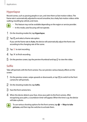 Page 95Applications
95
Hyperlapse
Record scenes, such as passing people or cars, and view them as fast-motion videos. The 
frame rate is automatically adjusted to record smoother, less shaky fast-motion videos while 
walking, travelling by vehicle, and more.
•	This feature may not be available depending on the region or service provider.
•	In this mode, auto focusing will not operate.
1 On the shooting modes list, tap Hyperlapse.
2 Tap  and select a frame rate option.
If you set the frame rate to 
Auto, the...