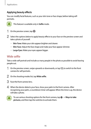 Page 96Applications
96
Applying beauty effects
You can modify facial features, such as your skin tone or face shape, before taking self-
portraits.
This feature is available only in Selfie mode.
1 On the preview screen, tap .
2 Select the options below to apply beauty effects to your face on the preview screen and 
take a photo of yourself.
•	Skin Tone: Make your skin appear brighter and clearer.
•	Slim Face: Adjust the face shape and make your face appear slimmer.
•	Large Eyes: Make your eyes appear bigger....
