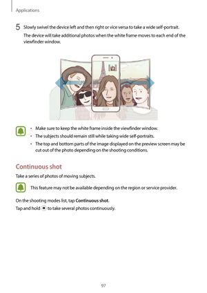 Page 97Applications
97
5 Slowly swivel the device left and then right or vice versa to take a wide self-portrait.
The device will take additional photos when the white frame moves to each end of the 
viewfinder window.
•	Make sure to keep the white frame inside the viewfinder window.
•	The subjects should remain still while taking wide self-portraits.
•	The top and bottom parts of the image displayed on the preview screen may be 
cut out of the photo depending on the shooting conditions.
Continuous shot
Take a...