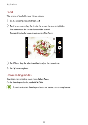 Page 99Applications
99
Food
Take photos of food with more vibrant colours.
1 On the shooting modes list, tap Food.
2 Tap the screen and drag the circular frame over the area to highlight.
The area outside the circular frame will be blurred.
To resize the circular frame, drag a corner of the frame.
3 Tap  and drag the adjustment bar to adjust the colour tone.
4 Tap  to take a photo.
Downloading modes
Download more shooting modes from Galaxy Apps.
On the shooting modes list, tap 
DOWNLOAD.
Some downloaded...