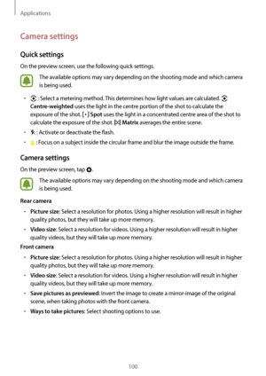 Page 100Applications
100
Camera settings
Quick settings
On the preview screen, use the following quick settings.
The available options may vary depending on the shooting mode and which camera 
is being used.
•	 : Select a metering method. This determines how light values are calculated.  
Centre-weighted uses the light in the centre portion of the shot to calculate the 
exposure of the shot. 
 Spot uses the light in a concentrated centre area of the shot to 
calculate the exposure of the shot. 
 Matrix averages...