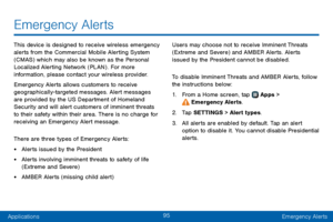 Page 10395
ApplicationsEmergency Alerts
Emergency Alerts
This device is designed to receive wireless emergency 
alerts from the Commercial Mobile Alerting System 
(CMAS) which may also be known as the Personal 
Localized Alerting Network (PLAN) . For more 
information, please contact your wireless provider.
Emergency Alerts allows customers to receive 
geographically-targeted messages. Alert messages 
are provided by the US Department of Homeland 
Security and will alert customers of imminent threats 
to their...