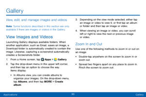 Page 10496
ApplicationsGallery
Gallery
View, edit, and manage images and videos.
Note : Some functions described in this section are only 
available if there are images or videos in the Gallery.
View Images and Videos
Launching Gallery displays available folders. When 
another application, such as Email, saves an image, a 
Download folder is automatically created to contain the 
image. Likewise, capturing a screenshot automatically 
creates a Screenshots folder.
1. From a Home screen, tap  Apps >  Gallery.
2....