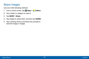 Page 10698
Applications Gallery
Share Images
Use one of the following methods:
1. From a Home screen, tap  Apps >  Gallery.
2. Tap a folder or category to open it.
3. Tap MORE > Share.
4. Tap images to select them, and then tap SHARE.
5. Tap a sharing service and follow the prompts to 
send the image or images.  