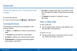 Page 10799
ApplicationsInternet
Internet
Access the Internet with a fully‑featured web 
browser.
To access the Internet:
 ► From a Home screen, tap  Apps >  Internet.
Command Keys
The following command keys are available on the 
browser window:
•  Back or  Back key to return to the previous 
page.
•  Forward to go forward to a recent page.
•  Home to display your Internet Home screen.
•  Bookmarks to manage bookmarked pages, 
saved pages, and history.
•  Ta b s to manage open tabs. The number on the 
icon...