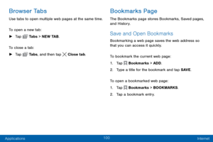 Page 108100
Applications Internet
Browser Tabs
Use tabs to open multiple web pages at the same time.
To open a new tab:
 ►Tap  Tabs > NEW TAB.
To close a tab:
 ► Tap  Ta b s , and then tap  Close tab.
Bookmarks Page
The Bookmarks page stores Bookmarks, Saved pages, 
and History.
Save and Open Bookmarks
Bookmarking a web page saves the web address so 
that you can access it quickly.
To bookmark the current web page:
1. Tap  Bookmarks > ADD.
2. Type a title for the bookmark and tap SAVE .
To open a bookmarked web...