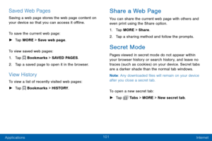 Page 109101
Applications Internet
Saved Web Pages
Saving a web page stores the web page content on 
your device so that you can access it offline.
To save the current web page:
 ►Tap MORE > Save web page.
To view saved web pages:
1. Tap  Bookmarks > SAVED PAGES.
2. Tap a saved page to open it in the browser.
View History
To view a list of recently visited web pages:
 ► Tap  Bookmarks > HISTORY.
Share a Web Page
You can share the current web page with others and 
even print using the Share option.
1. Tap MORE >...