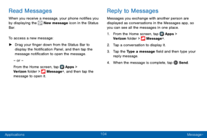 Page 112104
Applications Message+
Read Messages
When you receive a message, your phone notifies you 
by displaying the  New message icon in the Status 
Bar.
To access a new message:
 ► Drag your finger down from the Status Bar to 
display the Notification Panel, and then tap the 
message notification to open the message.
– or –
From the Home screen, tap 
 Apps > 
Verizon folder >  Message+, and then tap the 
message to open it.
Reply to Messages
Messages you exchange with another person are 
displayed as...
